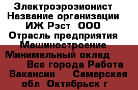 Электроэрозионист › Название организации ­ ИЖ-Рэст, ООО › Отрасль предприятия ­ Машиностроение › Минимальный оклад ­ 25 000 - Все города Работа » Вакансии   . Самарская обл.,Октябрьск г.